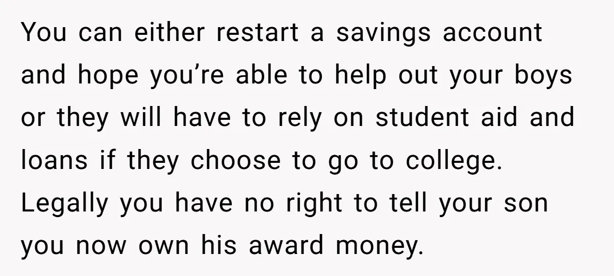 You can either restart a savings account and hope you’re able to help out your boys or they will have to rely on student aid and loans if they choose...