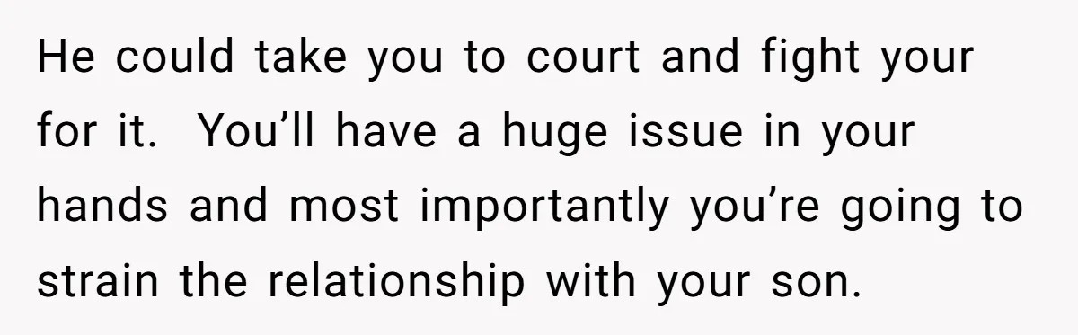 He could take you to court and fight your for it. You’ll have a huge issue in your hands and most importantly you’re going to strain the relationship with your...