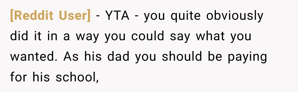 [Reddit User] − YTA - you quite obviously did it in a way you could say what you wanted. As his dad you should be paying for his school,