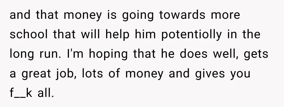 and that money is going towards more school that will help him potentiolly in the long run. I'm hoping that he does well, gets a great job, lots of money...