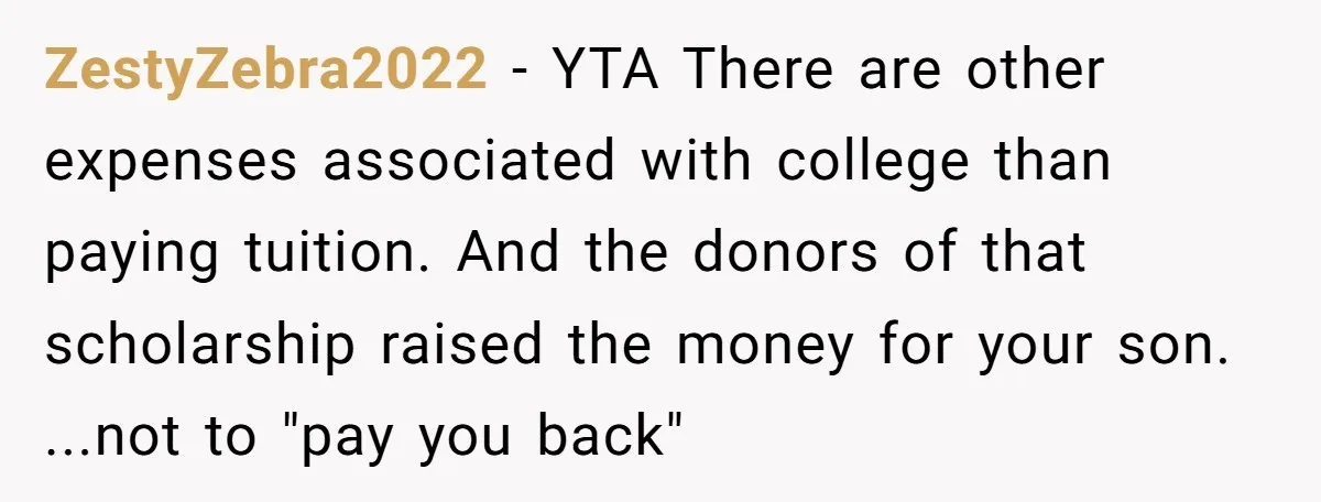 ZestyZebra2022 − YTA There are other expenses associated with college than paying tuition. And the donors of that scholarship raised the money for your son. ...not to "pay you back"