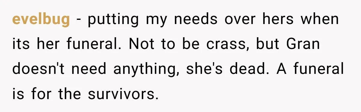 evelbug −  putting my needs over hers when its her funeral. Not to be crass, but Gran doesn't need anything, she's dead. A funeral is for the survivors.