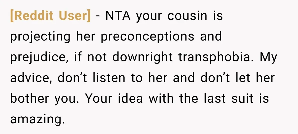 [Reddit User] − NTA your cousin is projecting her preconceptions and prejudice, if not downright transphobia. My advice, don’t listen to her and don’t let her bother you. Your idea...