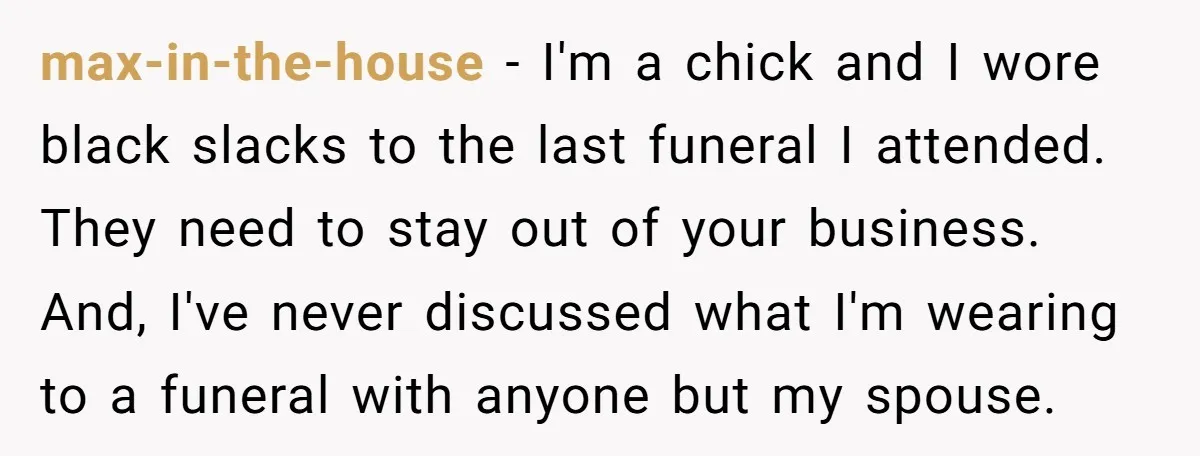 max-in-the-house − I'm a chick and I wore black slacks to the last funeral I attended. They need to stay out of your business. And, I've never discussed what I'm...