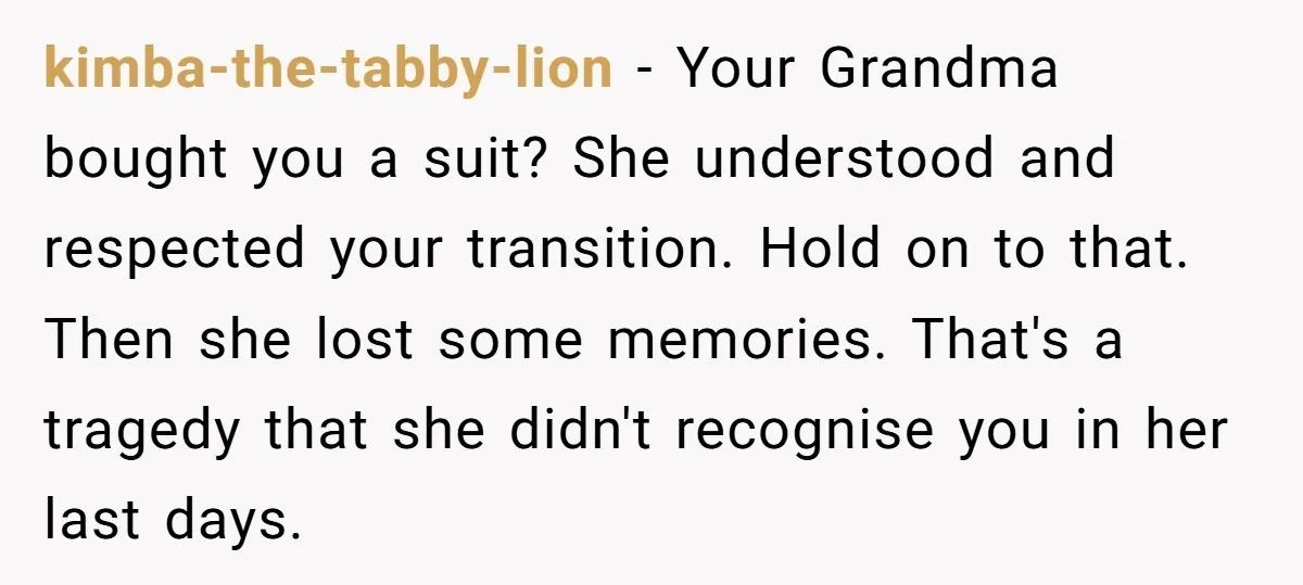 kimba-the-tabby-lion − Your Grandma bought you a suit? She understood and respected your transition. Hold on to that. Then she lost some memories. That's a tragedy that she didn't recognise...