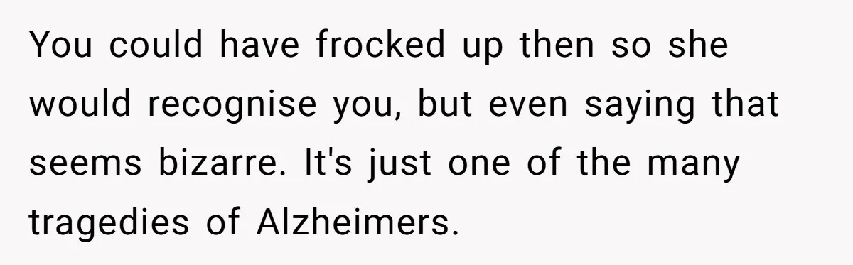 You could have frocked up then so she would recognise you, but even saying that seems bizarre. It's just one of the many tragedies of Alzheimers.