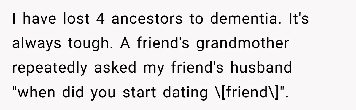 I have lost 4 ancestors to dementia. It's always tough. A friend's grandmother repeatedly asked my friend's husband "when did you start dating \[friend\]".