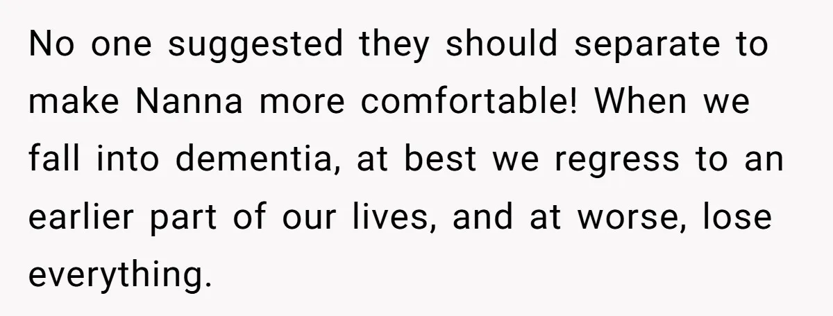 No one suggested they should separate to make Nanna more comfortable! When we fall into dementia, at best we regress to an earlier part of our lives, and at worse,...