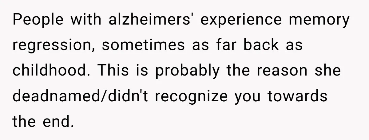 People with alzheimers' experience memory regression, sometimes as far back as childhood. This is probably the reason she deadnamed/didn't recognize you towards the end.