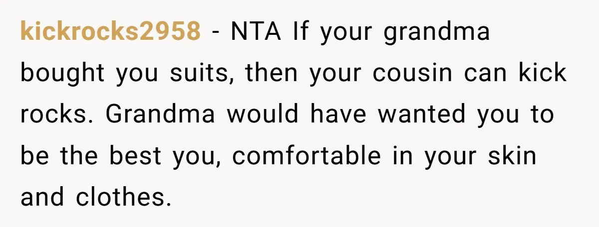 kickrocks2958 − NTA If your grandma bought you suits, then your cousin can kick rocks. Grandma would have wanted you to be the best you, comfortable in your skin and...