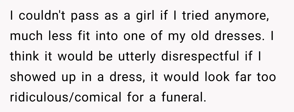 I couldn't pass as a girl if I tried anymore, much less fit into one of my old dresses. I think it would be utterly disrespectful if I showed up...