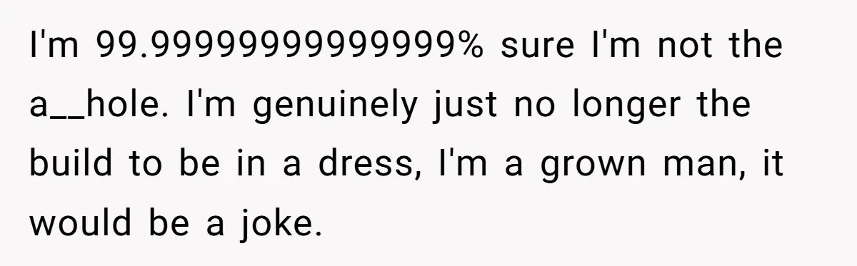 I'm 99.99999999999999% sure I'm not the a__hole. I'm genuinely just no longer the build to be in a dress, I'm a grown man, it would be a joke.