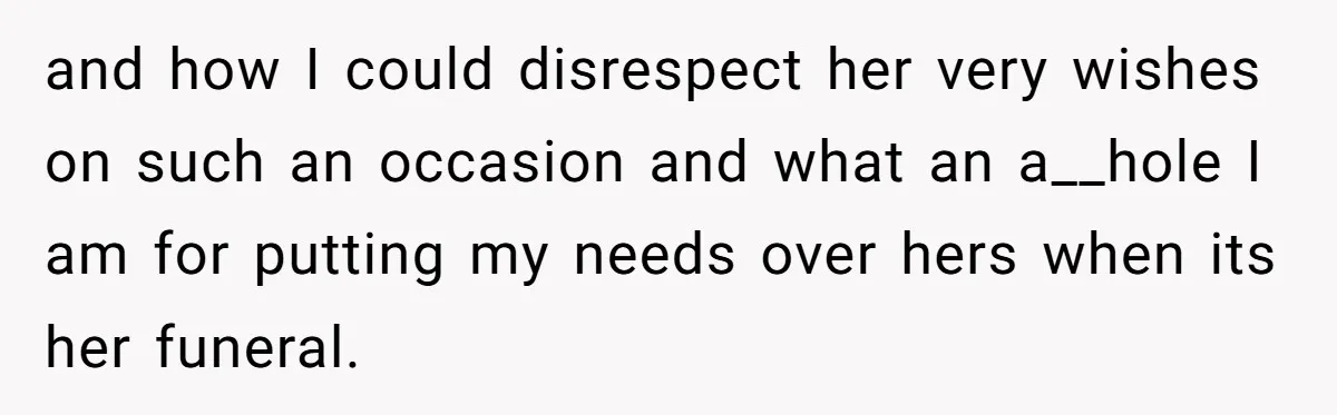 and how I could disrespect her very wishes on such an occasion and what an a__hole I am for putting my needs over hers when its her funeral.