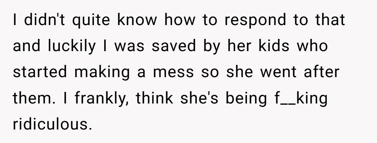 I didn't quite know how to respond to that and luckily I was saved by her kids who started making a mess so she went after them. I frankly, think...