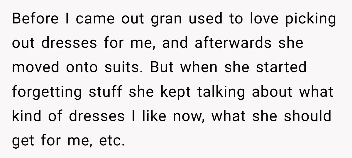 Before I came out gran used to love picking out dresses for me, and afterwards she moved onto suits. But when she started forgetting stuff she kept talking about what...