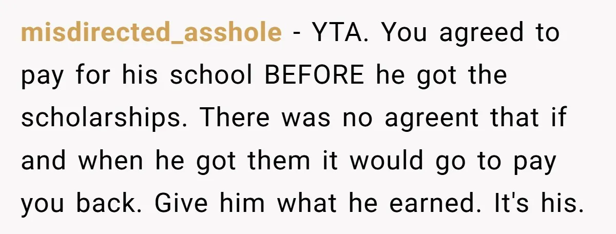 misdirected_asshole − YTA. You agreed to pay for his school BEFORE he got the scholarships. There was no agreent that if and when he got them it would go to...