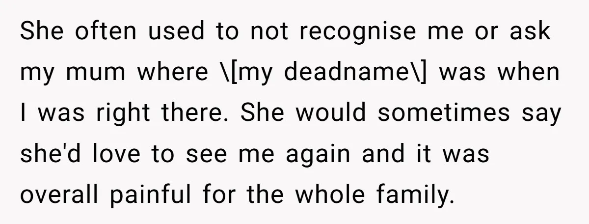 She often used to not recognise me or ask my mum where \[my deadname\] was when I was right there. She would sometimes say she'd love to see me again...