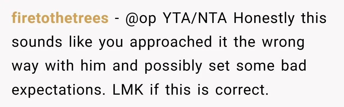 firetothetrees − @op YTA/NTA Honestly this sounds like you approached it the wrong way with him and possibly set some bad expectations. LMK if this is correct.