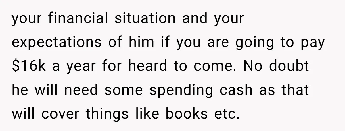 your financial situation and your expectations of him if you are going to pay $16k a year for heard to come. No doubt he will need some spending cash as...