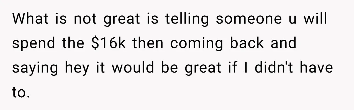 What is not great is telling someone u will spend the $16k then coming back and saying hey it would be great if I didn't have to.
