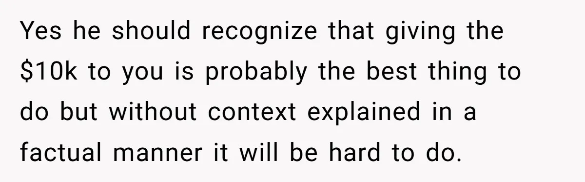 Yes he should recognize that giving the $10k to you is probably the best thing to do but without context explained in a factual manner it will be hard to...