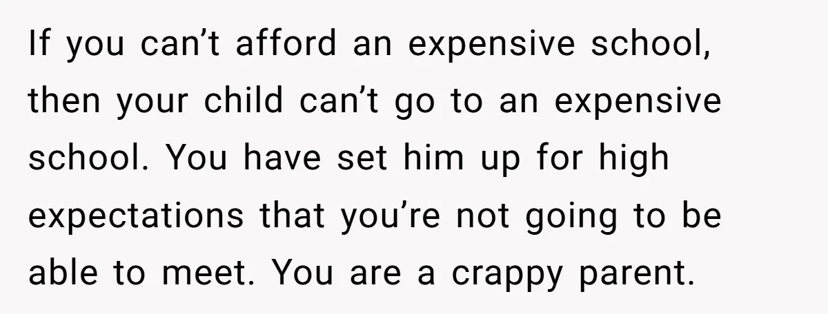If you can’t afford an expensive school, then your child can’t go to an expensive school. You have set him up for high expectations that you’re not going to be...