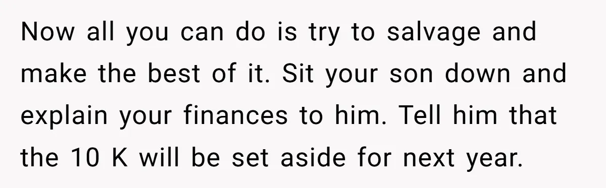 Now all you can do is try to salvage and make the best of it. Sit your son down and explain your finances to him. Tell him that the 10...