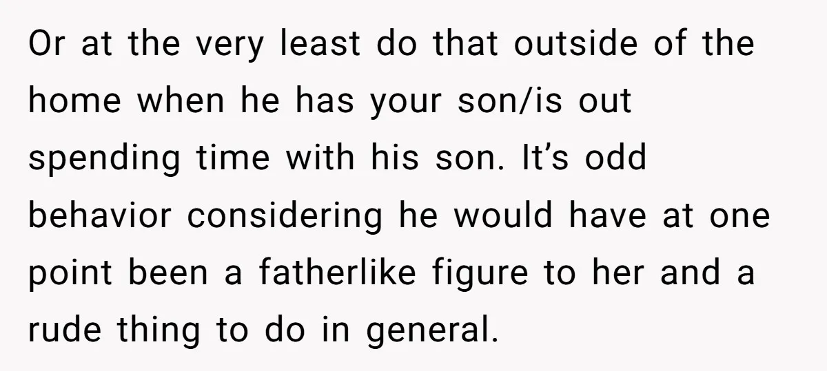 Or at the very least do that outside of the home when he has your son/is out spending time with his son. It’s odd behavior considering he would have at...