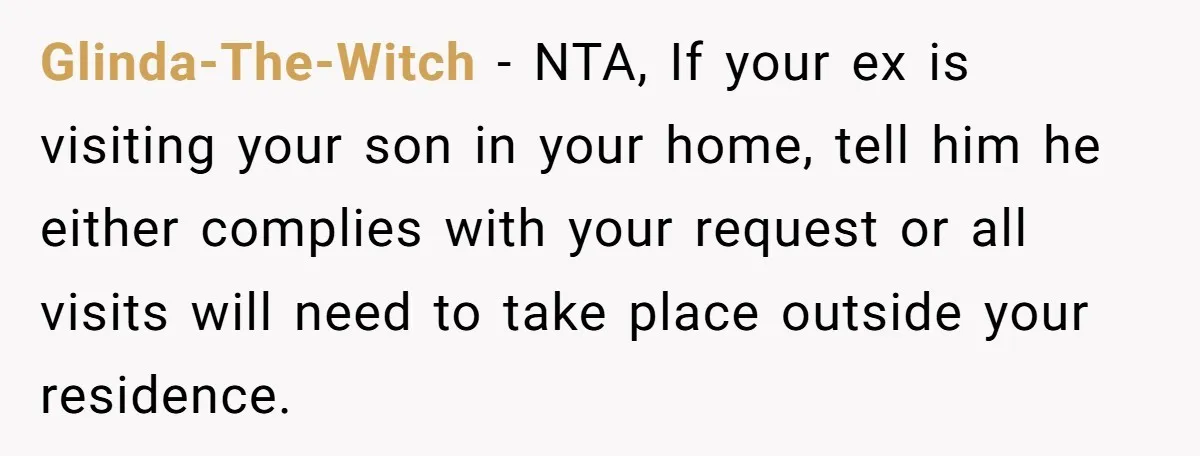 Glinda-The-Witch − NTA, If your ex is visiting your son in your home, tell him he either complies with your request or all visits will need to take place outside...