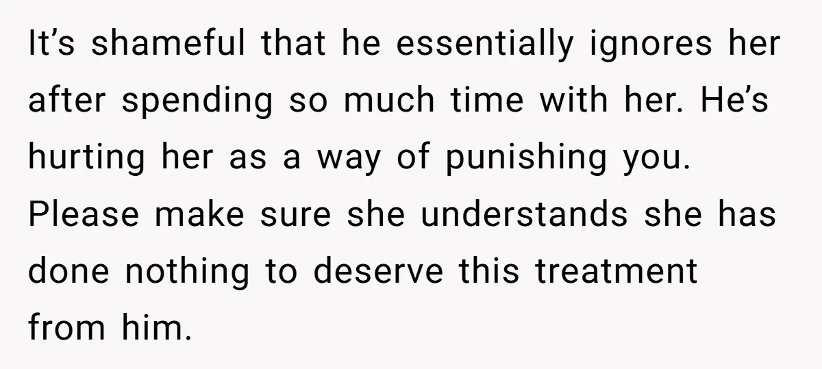 It’s shameful that he essentially ignores her after spending so much time with her. He’s hurting her as a way of punishing you. Please make sure she understands she has...