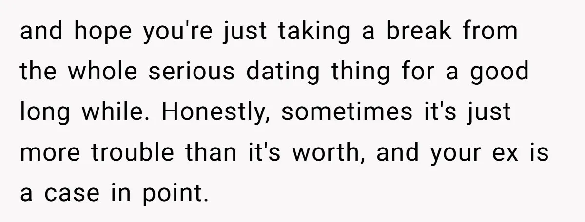 and hope you're just taking a break from the whole serious dating thing for a good long while. Honestly, sometimes it's just more trouble than it's worth, and your ex...