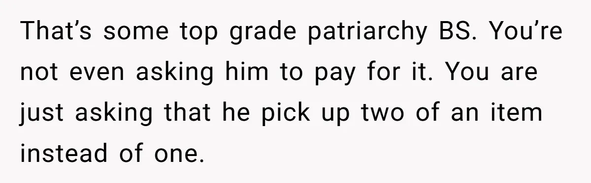 That’s some top grade patriarchy BS. You’re not even asking him to pay for it. You are just asking that he pick up two of an item instead of one.