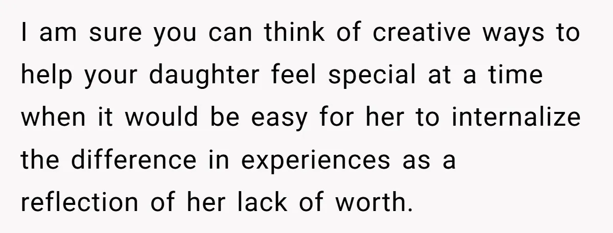 I am sure you can think of creative ways to help your daughter feel special at a time when it would be easy for her to internalize the difference in...