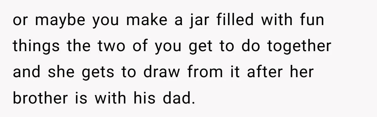 or maybe you make a jar filled with fun things the two of you get to do together and she gets to draw from it after her brother is with...