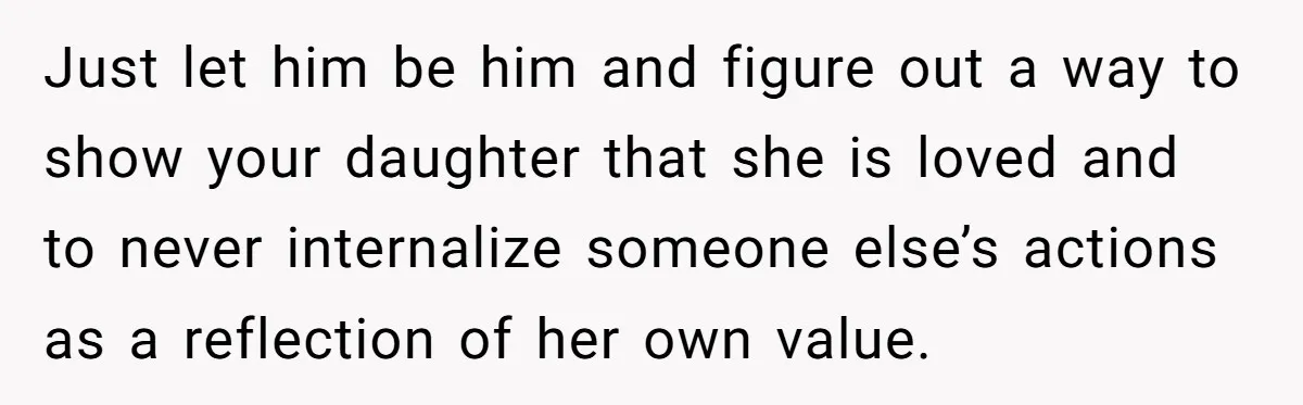 Just let him be him and figure out a way to show your daughter that she is loved and to never internalize someone else’s actions as a reflection of her...