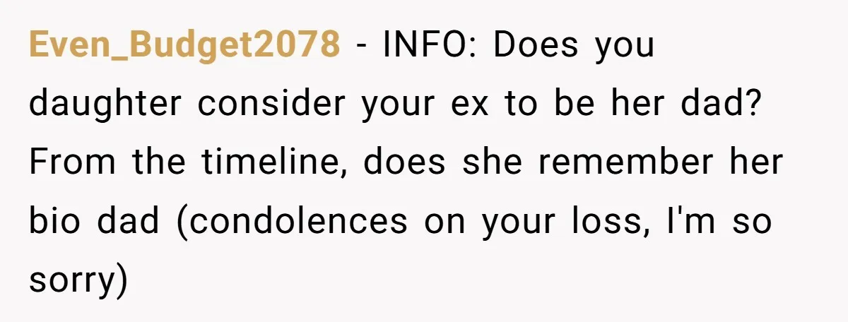 Even_Budget2078 − INFO: Does you daughter consider your ex to be her dad? From the timeline, does she remember her bio dad (condolences on your loss, I'm so sorry)
