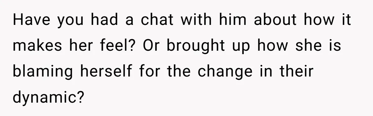 Have you had a chat with him about how it makes her feel? Or brought up how she is blaming herself for the change in their dynamic?