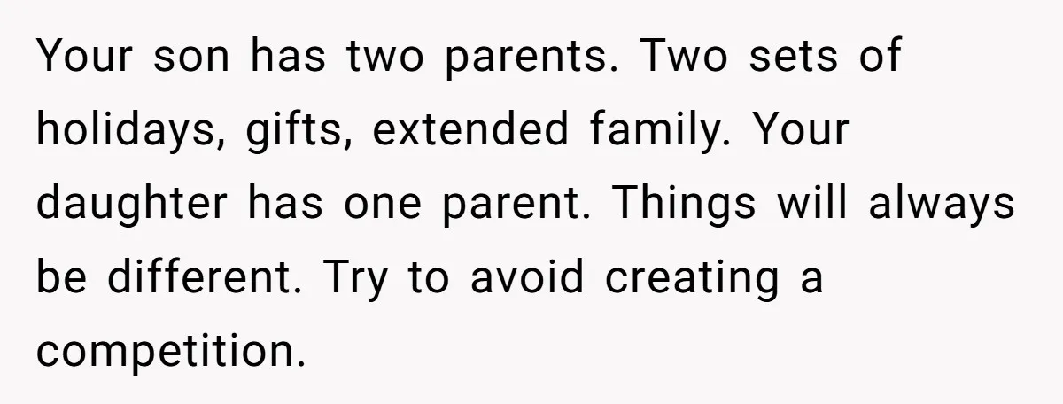Your son has two parents. Two sets of holidays, gifts, extended family. Your daughter has one parent. Things will always be different. Try to avoid creating a competition.