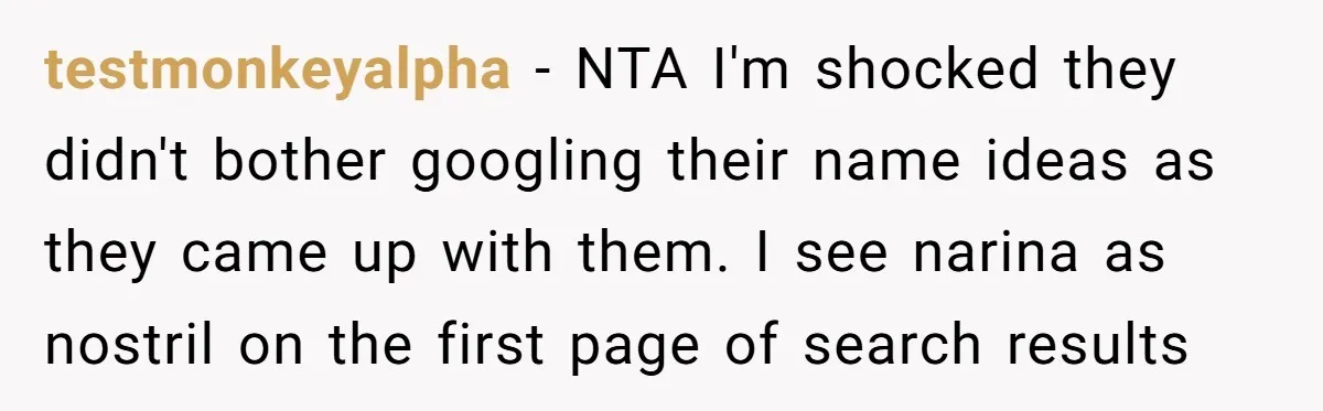 testmonkeyalpha − NTA I'm shocked they didn't bother googling their name ideas as they came up with them. I see narina as nostril on the first page of search results