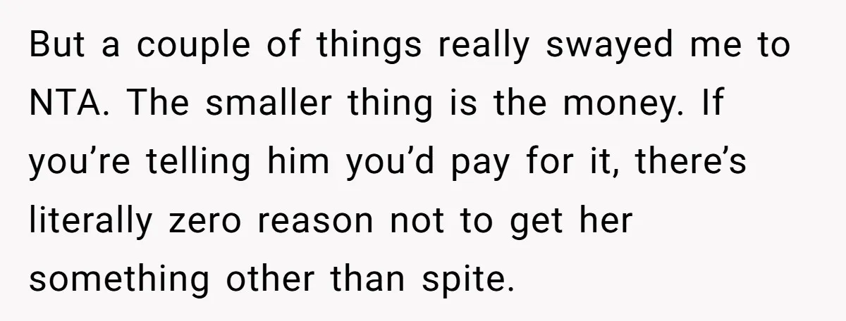 But a couple of things really swayed me to NTA. The smaller thing is the money. If you’re telling him you’d pay for it, there’s literally zero reason not to...
