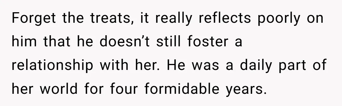 Forget the treats, it really reflects poorly on him that he doesn’t still foster a relationship with her. He was a daily part of her world for four formidable years.