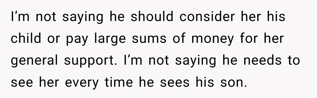 I’m not saying he should consider her his child or pay large sums of money for her general support. I’m not saying he needs to see her every time he...