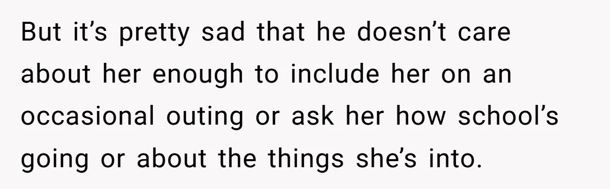 But it’s pretty sad that he doesn’t care about her enough to include her on an occasional outing or ask her how school’s going or about the things she’s into.