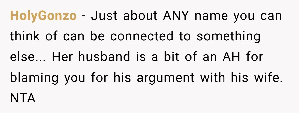 HolyGonzo − Just about ANY name you can think of can be connected to something else... Her husband is a bit of an AH for blaming you for his argument...