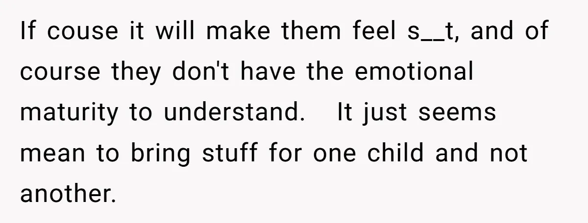 If couse it will make them feel s__t, and of course they don't have the emotional maturity to understand. It just seems mean to bring stuff for one child and...