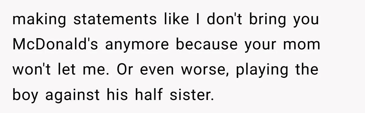 making statements like I don't bring you McDonald's anymore because your mom won't let me. Or even worse, playing the boy against his half sister.