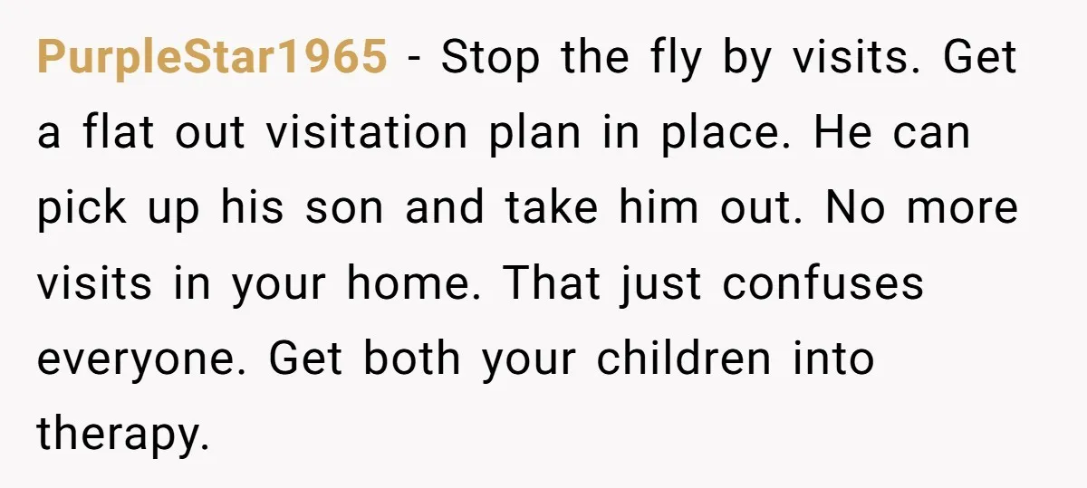 PurpleStar1965 − Stop the fly by visits. Get a flat out visitation plan in place. He can pick up his son and take him out. No more visits in your...