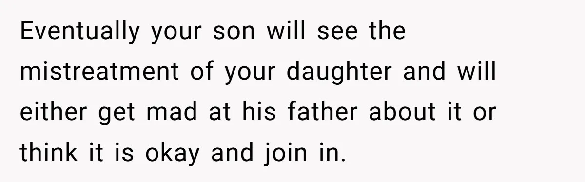 Eventually your son will see the mistreatment of your daughter and will either get mad at his father about it or think it is okay and join in.
