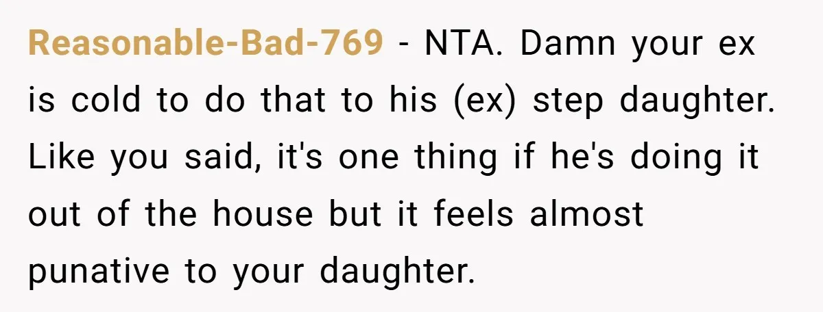 Reasonable-Bad-769 − NTA. Damn your ex is cold to do that to his (ex) step daughter. Like you said, it's one thing if he's doing it out of the house...