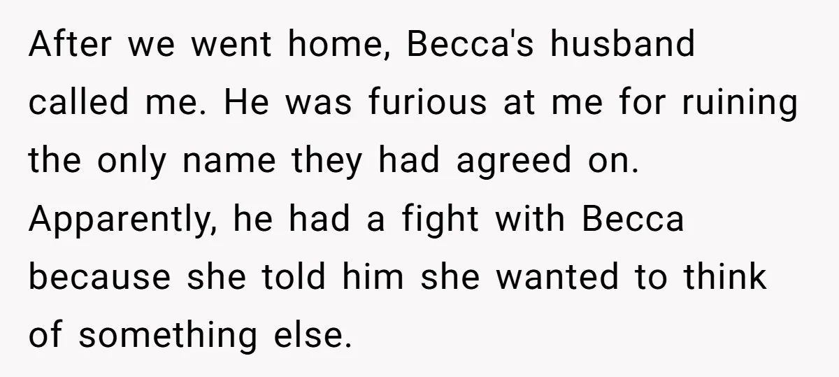 After we went home, Becca's husband called me. He was furious at me for ruining the only name they had agreed on. Apparently, he had a fight with Becca because...